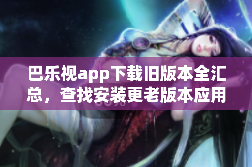巴樂視app下載舊版本全匯總，查找安裝更老版本應(yīng)用的方法