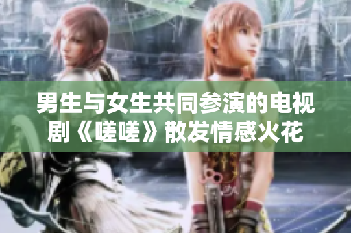 男生與女生共同參演的電視劇《嗟嗟》散發(fā)情感火花