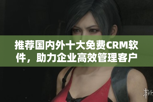 推薦國內(nèi)外十大免費CRM軟件，助力企業(yè)高效管理客戶需求