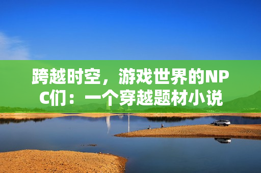 跨越時(shí)空，游戲世界的NPC們：一個(gè)穿越題材小說(shuō)