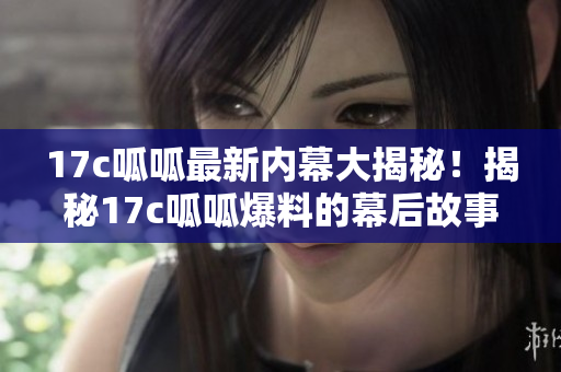 17c呱呱最新內(nèi)幕大揭秘！揭秘17c呱呱爆料的幕后故事，絕對(duì)震撼！