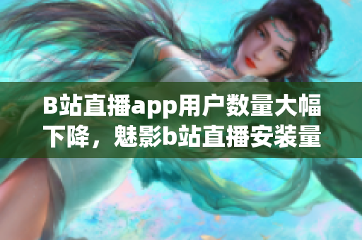 B站直播app用戶數(shù)量大幅下降，魅影b站直播安裝量急劇減少