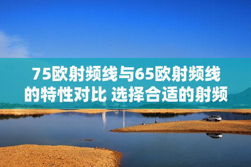 75歐射頻線與65歐射頻線的特性對(duì)比 選擇合適的射頻線進(jìn)行應(yīng)用