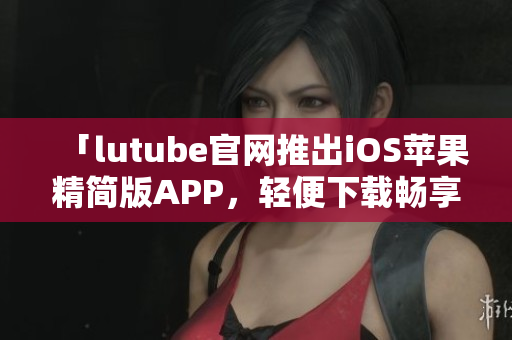 「lutube官網推出iOS蘋果精簡版APP，輕便下載暢享影音娛樂」