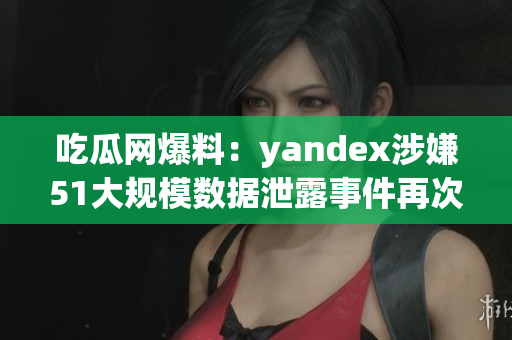 吃瓜網(wǎng)爆料：yandex涉嫌51大規(guī)模數(shù)據(jù)泄露事件再次引發(fā)輿論關(guān)注