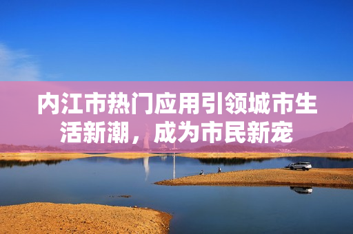 內(nèi)江市熱門(mén)應(yīng)用引領(lǐng)城市生活新潮，成為市民新寵