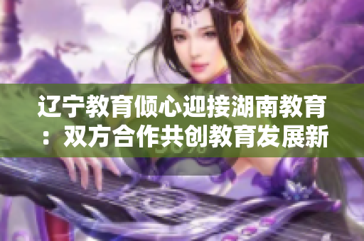 遼寧教育傾心迎接湖南教育：雙方合作共創(chuàng)教育發(fā)展新篇章