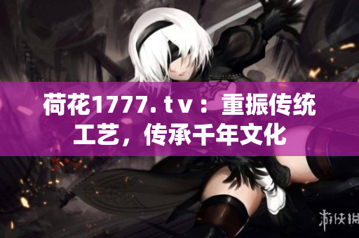 荷花1777. tⅴ：重振傳統(tǒng)工藝，傳承千年文化