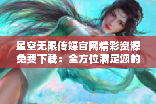 星空無(wú)限傳媒官網(wǎng)精彩資源免費(fèi)下載：全方位滿足您的需求