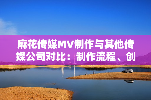 麻花傳媒MV制作與其他傳媒公司對(duì)比：制作流程、創(chuàng)意水平與拍攝技術(shù)的綜合分析