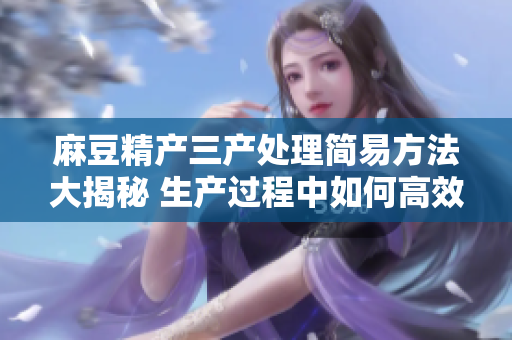 麻豆精產(chǎn)三產(chǎn)處理簡易方法大揭秘 生產(chǎn)過程中如何高效簡易地處理麻豆精產(chǎn)三產(chǎn)？
