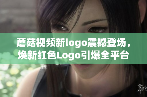 蘑菇視頻新logo震撼登場，煥新紅色Logo引爆全平臺關(guān)注！