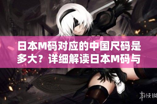 日本M碼對應(yīng)的中國尺碼是多大？詳細(xì)解讀日本M碼與中國碼的尺寸轉(zhuǎn)換方法