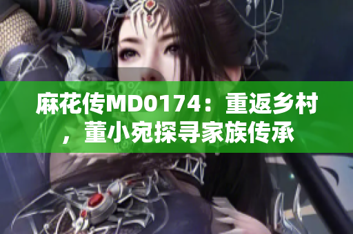 麻花傳MD0174：重返鄉(xiāng)村，董小宛探尋家族傳承
