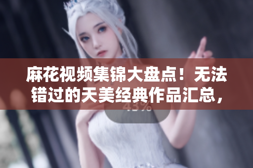 麻花視頻集錦大盤點！無法錯過的天美經(jīng)典作品匯總，全方位解析影視精髓