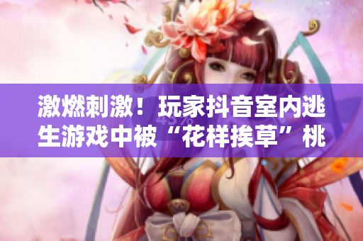 激燃刺激！玩家抖音室內逃生游戲中被“花樣挨草”桃子燈虐哭，現場直播驚險回放！