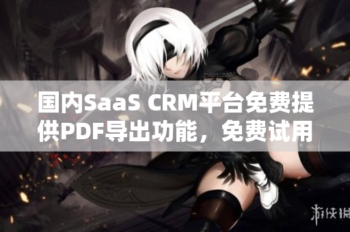 國內(nèi)SaaS CRM平臺免費(fèi)提供PDF導(dǎo)出功能，免費(fèi)試用多方面功能