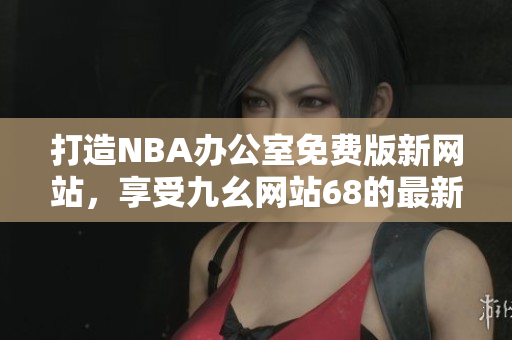打造NBA辦公室免費(fèi)版新網(wǎng)站，享受九幺網(wǎng)站68的最新服務(wù)