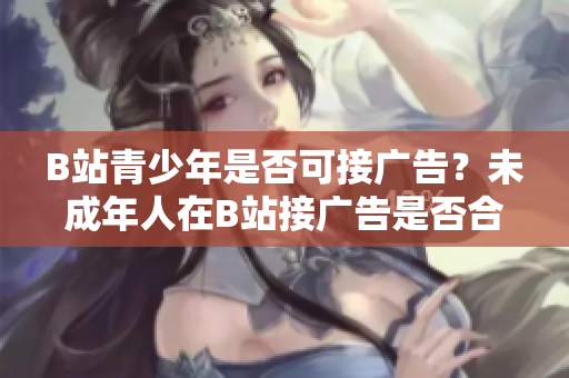 B站青少年是否可接廣告？未成年人在B站接廣告是否合規(guī)？