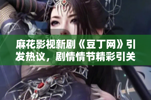 麻花影視新劇《豆丁網(wǎng)》引發(fā)熱議，劇情情節(jié)精彩引關(guān)注