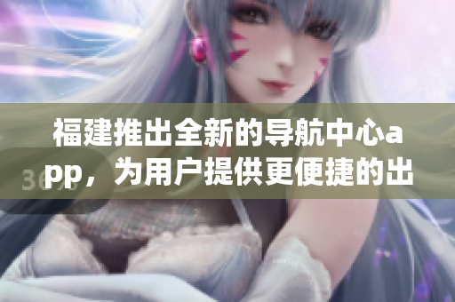 福建推出全新的導航中心app，為用戶提供更便捷的出行服務