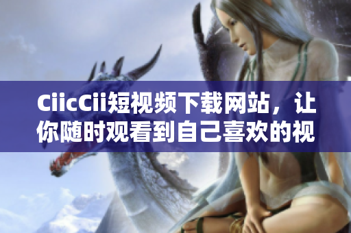 CiicCii短視頻下載網(wǎng)站，讓你隨時觀看到自己喜歡的視頻