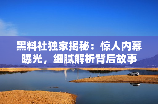 黑料社獨(dú)家揭秘：驚人內(nèi)幕曝光，細(xì)膩解析背后故事