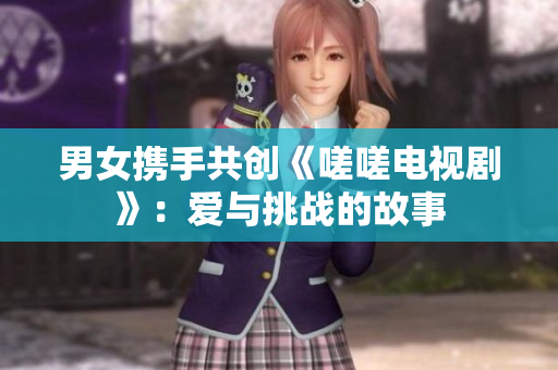 男女攜手共創(chuàng)《嗟嗟電視劇》：愛與挑戰(zhàn)的故事