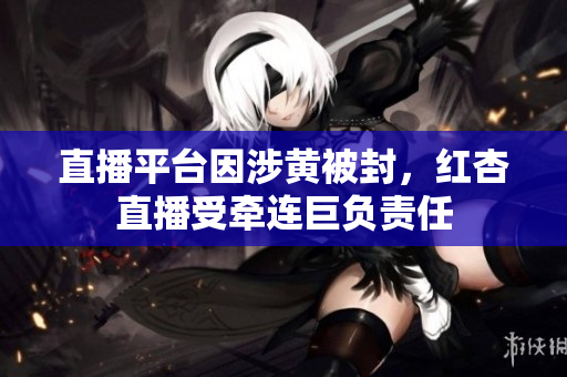 直播平臺因涉黃被封，紅杏直播受牽連巨負責任