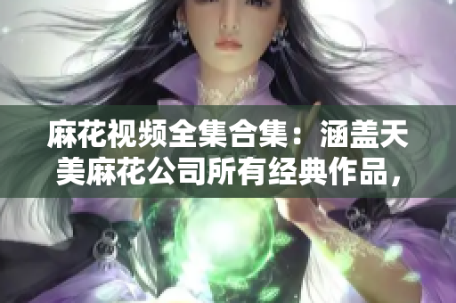 麻花視頻全集合集：涵蓋天美麻花公司所有經(jīng)典作品，搞笑短劇、幽默小品一網(wǎng)打盡