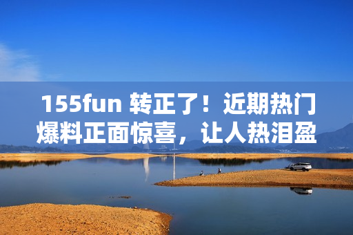 155fun 轉(zhuǎn)正了！近期熱門爆料正面驚喜，讓人熱淚盈眶