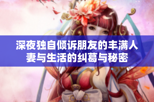 深夜獨(dú)自傾訴朋友的豐滿人妻與生活的糾葛與秘密