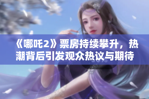 《哪吒2》票房持續(xù)攀升，熱潮背后引發(fā)觀(guān)眾熱議與期待