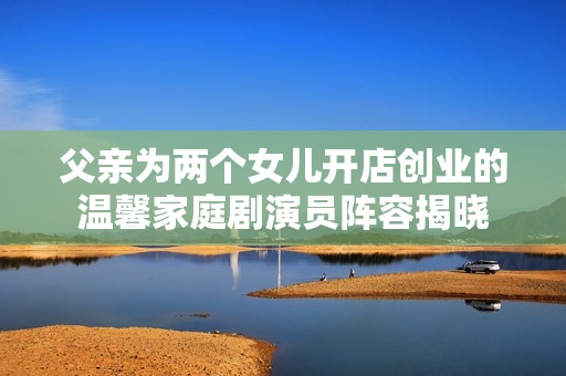 父親為兩個(gè)女兒開店創(chuàng)業(yè)的溫馨家庭劇演員陣容揭曉