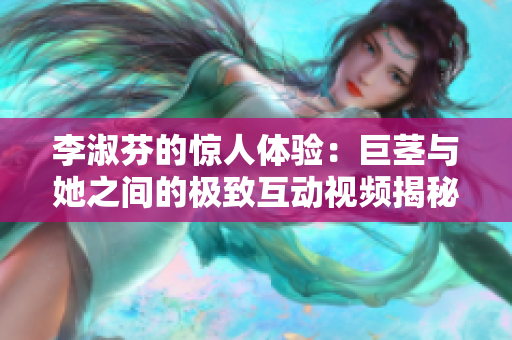 李淑芬的驚人體驗(yàn)：巨莖與她之間的極致互動(dòng)視頻揭秘