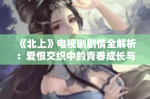 《北上》電視劇劇情全解析：愛恨交織中的青春成長與夢想追尋
