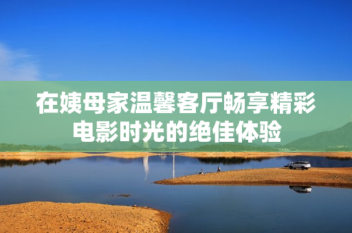 在姨母家溫馨客廳暢享精彩電影時光的絕佳體驗