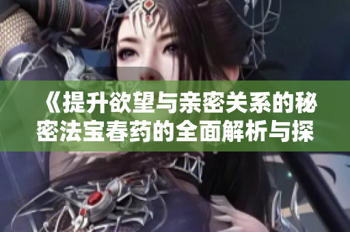 《提升欲望與親密關(guān)系的秘密法寶春藥的全面解析與探討》