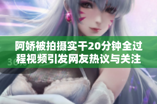 阿嬌被拍攝實(shí)干20分鐘全過程視頻引發(fā)網(wǎng)友熱議與關(guān)注