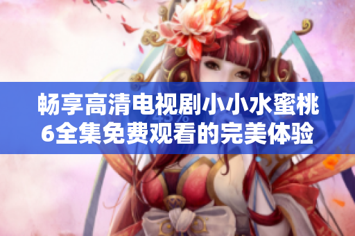 暢享高清電視劇小小水蜜桃6全集免費(fèi)觀看的完美體驗(yàn)