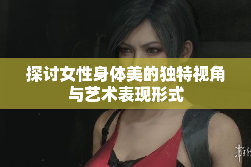 探討女性身體美的獨(dú)特視角與藝術(shù)表現(xiàn)形式