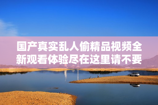 國(guó)產(chǎn)真實(shí)亂人偷精品視頻全新觀看體驗(yàn)盡在這里請(qǐng)不要錯(cuò)過(guò)