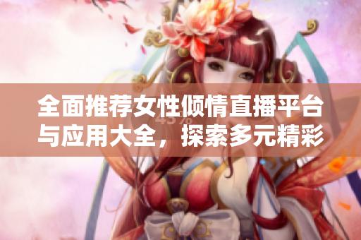 全面推薦女性傾情直播平臺與應(yīng)用大全，探索多元精彩內(nèi)容